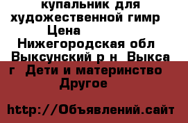 купальник для художественной гимр › Цена ­ 12 000 - Нижегородская обл., Выксунский р-н, Выкса г. Дети и материнство » Другое   